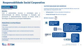 6
PRINCÍPIOS E ESTRATÉGIAS
1. Educação
Toda criança e jovem tem direito a uma educação em ciência e em matemática.
2. Aplicações
Inovações tecnológicas devem server ao desenvolvimento humano.
3. Trabalho
Inovações tecnológicas são a base de uma nova forma de trabalho.
4. Inclusão
As pessoas têm o direito de aprender sobre novas tecnologias de informação de
comunicação.
(Fundado em Julho,2013)
MISSÃO:
Criar e potencializar recursos e estratégias para a
democratização da ciência, tecnologia e inovação, que
promovam o desenvolvimento humano no Brasil, tendo a
tecnologia móvel entre os principais habilitadores.
SUSTENTABILIDADE NOS NEGÓCIOS
Incentivo às fontes de energia renováveis, totalizando 26% do consumo de
eletricidade da Companhia em 2018.
• Self-generation: 5 Centros Geradores hidroelétricos
• Compra de Energia: Mercado não regulado
GRI 302-1-Standard
Aderiu ao Pacto
Global da ONU
em 2008
Membro do ISE (Índice
de Sustentabilidade) por
11 anos consecutivos
Membro do
ICO2 (Índice
Carbono
Eficiente
Index) por 7
anos
ISO 14001
Processo de Certificação
Ambiental para Redes (1ª Telco
Brasileira) e Certificação de
Qualidade ISO9001 para
processos de Faturamento e Rede
Responsabilidade Social Corporativa
TIM Participações – Relação com Investidores
Apresentação Institucional | 1T19
 