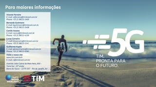 TIM.
PRONTA PARA
O FUTURO.
Vicente Ferreira
E-mail: vdferreira@timbrasil.com.br
Phone: +55 21 98113-1400
Bernardo Guttmann
E-mail: bguttmann@timbrasil.com.br
Phone: +55 21 98113-1408
Camila Assano
E-mail: cacruz@timbrasil.com.br
Phone: +55 21 98113-4236
Lucas Carneiro
E-mail: lmcarneiro@timbrasil.com.br
Phone: +55 21 98113-1141
Guilherme Kopke
E-mail: gknascimento@timbrasil.com.br
Phone: +55 21 98113-0583
Visite o nosso site
www.tim.com.br/ir
E-mail: ri@timbrasil.com.br
Avenida João Cabral de Melo Neto, 850 –
Torre Sul - 12º andar
Barra da Tijuca – 22775-057 – Rio de Janeiro, RJ
Para maiores informações
 