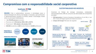 8TIM Participações – Relação com Investidores
(desde 2013)
SUSTENTABILIDADE NOS NEGÓCIOS
ISO 14001 Processo de Certificação
Ambiental para Redes (1ª Telco Brasileira)
e Certificação de Qualidade ISO9001 para
processos de Faturamento e Rede
Compromisso com a responsabilidade social corporativa
Apresentação Institucional | 2T19
PRINCIPAIS PROJETOS
MISSÃO: Criar e potencializar recursos e estratégias para a
democratização da ciência, tecnologia e inovação, que promovam
o desenvolvimento humano no Brasil, tendo a tecnologia móvel
entre os principais habilitadores.
→ + de 700.000 pessoas envolvidas
→ Parcerias com 3 Ministérios: MINC, MEC e MCTIC
→ Presente em ~500 cidades e 26 estados (+DF)
→ 500.000 estudantes, 4.000 Escolas Públicas e 16.000 professores
GARATEA-ISS
BOLSAS INSTITUTO TIM-
OBMEP
PRINCÍPIOS E
ESTRATÉGIAS
Educação Trabalho Aplicações Inclusão
Incentivo às fontes de energia renováveis, totalizando
aproximadamente 29% do consumo de eletricidade da Companhia
no 1Q19.
→ Self-generation: 6 Centros Geradores hidroelétricos (5 em MG e 1 em
SP); 1 Usina de Biogás (queima de metano de aterro)
→ Compra de Energia: Mercado não regulado
GRI 302-1 Standard
Aderiu ao Pacto
Global da ONU
em 2008
Membro do ISE (Índice de
Sustentabilidade) por 11
anos consecutivos
Membro do ICO2 (Índice
Carbono Eficiente Index) por
7 anos
Membro do CDP (Carbon
Disclosure Project), respondendo
os questionários de Investidor e
Cadeia de Suprimentos, desde
2010
Relatório de
Sustentabilidade
2018 baseado no
GRI Standard
Inventário GHG
verificado por 3ª
Part: Selo de Ouro
ACADEMIC WORKING
CAPITAL
 