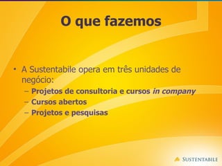 O que fazemos A Sustentabile opera em três unidades de negócio: Projetos de consultoria e cursos  in company Cursos abertos Projetos e pesquisas 