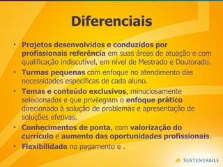 Diferenciais Projetos desenvolvidos e conduzidos por profissionais referência  em suas áreas de atuação e com qualificação indiscutível, em nível de Mestrado e Doutorado.  Turmas pequenas  com enfoque no atendimento das necessidades específicas de cada aluno.  Temas e conteúdo exclusivos , minuciosamente selecionados e que privilegiam o  enfoque prático  direcionado à solução de problemas e apresentação de soluções efetivas. Conhecimentos de ponta , com  valorização do currículo  e  aumento das oportunidades profissionais . Flexibilidade  no pagamento e . 