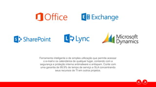Ferramenta inteligente e de simples utilização que permite acessar
o e-mail e os calendários de qualquer lugar, contando com a
segurança e proteção interna antimalware e antispam. Conte com
uma garantia de 99,9% de tempo de serviço e SLA concentrando
seus recursos de TI em outros projetos.
 