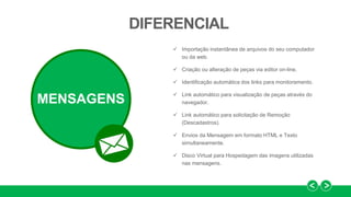  Importação instantânea de arquivos do seu computador
ou da web.
 Criação ou alteração de peças via editor on-line.
 Identificação automática dos links para monitoramento.
 Link automático para visualização de peças através do
navegador.
 Link automático para solicitação de Remoção
(Descadastros).
 Envios da Mensagem em formato HTML e Texto
simultaneamente.
 Disco Virtual para Hospedagem das imagens utilizadas
nas mensagens.
DIFERENCIAL
MENSAGENS
 
