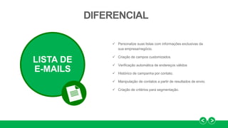  Personalize suas listas com informações exclusivas da
sua empresa/negócio.
 Criação de campos customizados
 Verificação automática de endereços válidos
 Histórico de campanha por contato.
 Manipulação de contatos a partir de resultados de envio.
 Criação de critérios para segmentação.
DIFERENCIAL
LISTA DE
E-MAILS
 