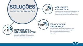 AGILIDADE E
EFETIVIDADE
Seu telefone web que abre um canal direto de voz
para contato com seus clientes. Agilidade e
Efetividade nos atendimentos de sua empresa.
VELOCIDADE E
SEGURANÇA
Uma ferramenta de envio de mensagens de texto
profissional, segmente seus clientes e acompanhe
seus resultados. Velocidade, efetividade e
segurança!
TRANSMISSÃO E
INTELIGENTE DE VOZ
Uma ferramenta poderosa para envio de
mensagens de voz. Fale com milhares de
clientes e contatos instantaneamente!
EM TELECOMUNICAÇÕES
SOLUÇÕES
 