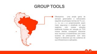 GROUP TOOLS
Oferecemos uma ampla gama de
serviços gerenciados e estruturados
seguindo as principais normas de TI (COBIT,
ITIL, PMI, BPM e CCF) proporcionando assim
maior segurança e amplitude em seus
negócios, com nossas soluções
totalmente focadas em redução do TCO
nossos clientes conseguem direcionar
seus recursos e investimentos com maior
sucesso se preocupando com seus
negócio e deixando que nós cuidamos de
sua Infraestrutura e aplicações.
 