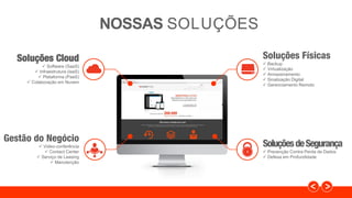 Soluções Físicas
 Backup
 Virtualização
 Armazenamento
 Sinalização Digital
 Gerenciamento Remoto
SoluçõesdeSegurança
 Prevenção Contra Perda de Dados
 Defesa em Profundidade
Soluções Cloud
 Software (SaaS)
 Infraestrutura (IaaS)
 Plataforma (PaaS)
 Colaboração em Nuvem
Gestão do Negócio
 Video-conferência
 Contact Center
 Serviço de Leasing
 Manutenção
NOSSAS SOLUÇÕES
 