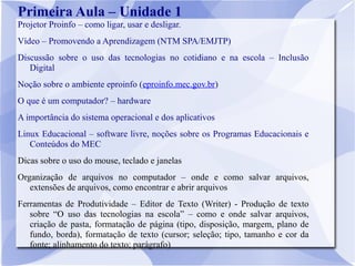 Primeira Aula – Unidade 1
Projetor Proinfo – como ligar, usar e desligar.
Vídeo – Promovendo a Aprendizagem (NTM SPA/EMJTP)
Discussão sobre o uso das tecnologias no cotidiano e na escola – Inclusão
   Digital
Noção sobre o ambiente eproinfo (eproinfo.mec.gov.br)
O que é um computador? – hardware
A importância do sistema operacional e dos aplicativos
Linux Educacional – software livre, noções sobre os Programas Educacionais e
   Conteúdos do MEC
Dicas sobre o uso do mouse, teclado e janelas
Organização de arquivos no computador – onde e como salvar arquivos,
   extensões de arquivos, como encontrar e abrir arquivos
Ferramentas de Produtividade – Editor de Texto (Writer) - Produção de texto
   sobre “O uso das tecnologias na escola” – como e onde salvar arquivos,
   criação de pasta, formatação de página (tipo, disposição, margem, plano de
   fundo, borda), formatação de texto (cursor; seleção; tipo, tamanho e cor da
   fonte; alinhamento do texto; parágrafo)
 