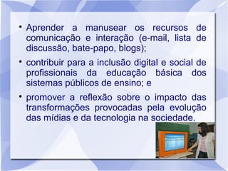 
    Aprender a manusear os recursos de
    comunicação e interação (e-mail, lista de
    discussão, bate-papo, blogs);

    contribuir para a inclusão digital e social de
    profissionais da educação básica dos
    sistemas públicos de ensino; e

    promover a reflexão sobre o impacto das
    transformações provocadas pela evolução
    das mídias e da tecnologia na sociedade.
 