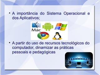 
    A importância do Sistema Operacional e
    dos Aplicativos;





    A partir do uso de recursos tecnológicos do
    computador, dinamizar as práticas
    pessoais e pedagógicas
 