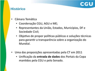 Histórico


• Câmara	
  Temá*ca
   • Coordenação	
  CGU,	
  AGU	
  e	
  ME;
   • Representantes	
  da	
  União,	
  Estados,	
  Municípios,	
  DF	
  e	
  
     Sociedade	
  Civil;
   • Obje*vo	
  de	
  propor	
  polí*cas	
  públicas	
  e	
  soluções	
  técnicas	
  
     para	
  garan*r	
  a	
  transparência	
  sobre	
  a	
  organização	
  do	
  
     Mundial.

• Uma	
  das	
  proposições	
  apresentadas	
  pela	
  CT	
  em	
  2011
   • Uniﬁcação	
  da	
  entrada	
  de	
  dados	
  dos	
  Portais	
  da	
  Copa	
  
     man*dos	
  pela	
  CGU	
  e	
  pelo	
  Senado.	
  
 