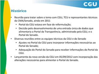 Histórico
•   Reunião	
  para	
  tratar	
  sobre	
  o	
  tema	
  com	
  CGU,	
  TCU	
  e	
  representantes	
  técnicos	
  
    da	
  CMA/Senado,	
  ainda	
  em	
  2011
     • Portal	
  da	
  CGU	
  estava	
  em	
  fase	
  de	
  reformulação;
     • Decisão	
  pelo	
  desenvolvimento	
  de	
  uma	
  entrada	
  única	
  de	
  dados	
  que	
  
           alimentaria	
  o	
  Portal	
  da	
  Transparência,	
  administrado	
  pela	
  CGU,	
  e	
  o	
  
           Portal	
  do	
  Senado.
•   Diversas	
  reuniões	
  entre	
  as	
  equipes	
  técnicas	
  da	
  CGU	
  e	
  do	
  Senado
     • Ajustes	
  no	
  Portal	
  da	
  CGU	
  para	
  incorporar	
  informações	
  necessárias	
  ao	
  
           Portal	
  do	
  Senado;
     • Adequação	
  do	
  Portal	
  do	
  Senado	
  para	
  receber	
  informações	
  do	
  Portal	
  da	
  
           CGU.
•   Lançamento	
  da	
  nova	
  versão	
  da	
  CGU	
  em	
  05/09/2012	
  com	
  incorporação	
  das	
  
    alterações	
  necessárias	
  para	
  alimentar	
  o	
  Portal	
  do	
  Senado.
 