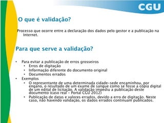 O que é validação?
    Processo que ocorre entre a declaração dos dados pelo gestor e a publicação na
       Internet.


Para que serve a validação?

•     Para evitar a publicação de erros grosseiros
       • Erros de digitação
       • Informação diferente do documento original
       • Documentos errados
•     Exemplos
       • O representante de uma determinada cidade-sede encaminhou, por
          engano, o resultado de um exame de sangue como se fosse a cópia digital
          de um edital de licitação. A validação impediu a publicação deste
          documento (caso real – Portal CGU 2012)
       • Publicação de datas e valores errados, devido a erro de digitação. Neste
          caso, não havendo validação, os dados errados continuam publicados.
 