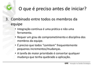 O que é preciso antes de iniciar?
3. Combinado entre todos os membros da
   equipe
    • Integração contínua é uma prática e não uma
      ferramenta.
    • Requer um grau de comprometimento e disciplina dos
      membros da equipe.
    • É preciso que todos “comitem” frequentemente
      pequenos incrementos/mudanças.
    • A tarefa de maior prioridade é consertar qualquer
      mudança que tenha quebrado a aplicação.
 