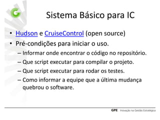 Sistema Básico para IC
• Hudson e CruiseControl (open source)
• Pré-condições para iniciar o uso.
  – Informar onde encontrar o código no repositório.
  – Que script executar para compilar o projeto.
  – Que script executar para rodar os testes.
  – Como informar a equipe que a última mudança
    quebrou o software.
 