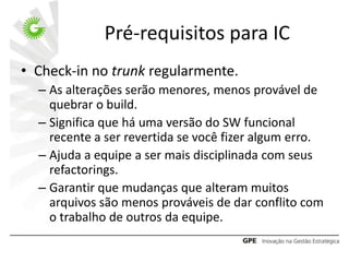 Pré-requisitos para IC
• Check-in no trunk regularmente.
  – As alterações serão menores, menos provável de
    quebrar o build.
  – Significa que há uma versão do SW funcional
    recente a ser revertida se você fizer algum erro.
  – Ajuda a equipe a ser mais disciplinada com seus
    refactorings.
  – Garantir que mudanças que alteram muitos
    arquivos são menos prováveis de dar conflito com
    o trabalho de outros da equipe.
 