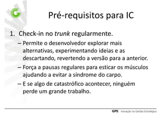 Pré-requisitos para IC
1. Check-in no trunk regularmente.
  – Permite o desenvolvedor explorar mais
    alternativas, experimentando ideias e as
    descartando, revertendo a versão para a anterior.
  – Força a pausas regulares para esticar os músculos
    ajudando a evitar a síndrome do carpo.
  – E se algo de catastrófico acontecer, ninguém
    perde um grande trabalho.
 