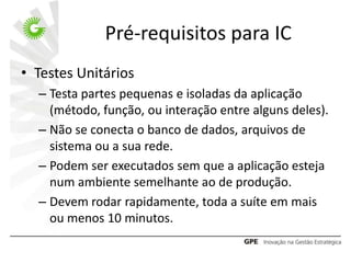 Pré-requisitos para IC
• Testes Unitários
  – Testa partes pequenas e isoladas da aplicação
    (método, função, ou interação entre alguns deles).
  – Não se conecta o banco de dados, arquivos de
    sistema ou a sua rede.
  – Podem ser executados sem que a aplicação esteja
    num ambiente semelhante ao de produção.
  – Devem rodar rapidamente, toda a suíte em mais
    ou menos 10 minutos.
 