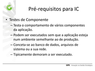 Pré-requisitos para IC
• Testes de Componente
  – Testa o comportamento de vários componentes
    da aplicação.
  – Podem ser executados sem que a aplicação esteja
    num ambiente semelhante ao de produção.
  – Conceta-se ao banco de dados, arquivos de
    sistema ou a sua rede.
  – Tipicamente demoram a ser executado.
 
