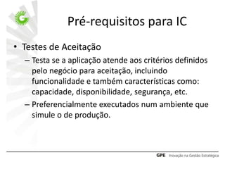 Pré-requisitos para IC
• Testes de Aceitação
  – Testa se a aplicação atende aos critérios definidos
    pelo negócio para aceitação, incluindo
    funcionalidade e também características como:
    capacidade, disponibilidade, segurança, etc.
  – Preferencialmente executados num ambiente que
    simule o de produção.
 