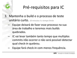 Pré-requisitos para IC
3. Mantenha o build e o processo de teste
   unitário curto. 10 minutos é o tempo limite
  – Equipe deixará de fazer esse processo na sua
    área de trabalho e teremos mais builds
    quebrados.
  – IC vai levar também tanto tempo que multiplos
    commits irão ocorrer e não será possível detectar
    qual check-in quebrou.
  – Equipe fará check-in com menos frequência.
 