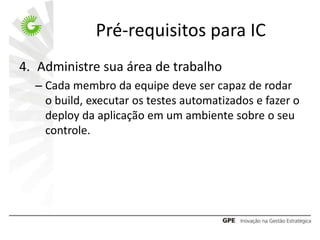 Pré-requisitos para IC
4. Administre sua área de trabalho
  – Cada membro da equipe deve ser capaz de rodar
    o build, executar os testes automatizados e fazer o
    deploy da aplicação em um ambiente sobre o seu
    controle.
 
