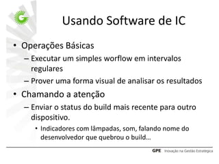 Usando Software de IC
• Operações Básicas
  – Executar um simples worflow em intervalos
    regulares
  – Prover uma forma visual de analisar os resultados
• Chamando a atenção
  – Enviar o status do build mais recente para outro
    dispositivo.
     • Indicadores com lâmpadas, som, falando nome do
       desenvolvedor que quebrou o build…
 