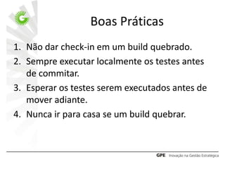 Boas Práticas
1. Não dar check-in em um build quebrado.
2. Sempre executar localmente os testes antes
   de commitar.
3. Esperar os testes serem executados antes de
   mover adiante.
4. Nunca ir para casa se um build quebrar.
 