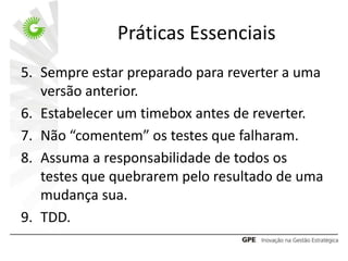 Práticas Essenciais
5. Sempre estar preparado para reverter a uma
   versão anterior.
6. Estabelecer um timebox antes de reverter.
7. Não “comentem” os testes que falharam.
8. Assuma a responsabilidade de todos os
   testes que quebrarem pelo resultado de uma
   mudança sua.
9. TDD.
 