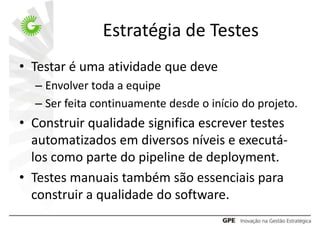 Estratégia de Testes
• Testar é uma atividade que deve
  – Envolver toda a equipe
  – Ser feita continuamente desde o início do projeto.
• Construir qualidade significa escrever testes
  automatizados em diversos níveis e executá-
  los como parte do pipeline de deployment.
• Testes manuais também são essenciais para
  construir a qualidade do software.
 