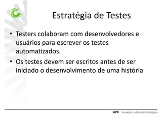 Estratégia de Testes
• Testers colaboram com desenvolvedores e
  usuários para escrever os testes
  automatizados.
• Os testes devem ser escritos antes de ser
  iniciado o desenvolvimento de uma história
 