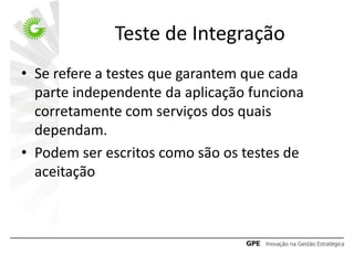 Teste de Integração
• Se refere a testes que garantem que cada
  parte independente da aplicação funciona
  corretamente com serviços dos quais
  dependam.
• Podem ser escritos como são os testes de
  aceitação
 