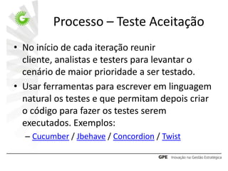 Processo – Teste Aceitação
• No início de cada iteração reunir
  cliente, analistas e testers para levantar o
  cenário de maior prioridade a ser testado.
• Usar ferramentas para escrever em linguagem
  natural os testes e que permitam depois criar
  o código para fazer os testes serem
  executados. Exemplos:
  – Cucumber / Jbehave / Concordion / Twist
 