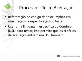 Processo – Teste Aceitação
• Refatoração no código de teste implica em
  atualização da especificação do teste.
• Usar uma linguagem específica do domínio
  (DSL) para testar, isso permite que os critérios
  de aceitação entrem em DSL também.
 