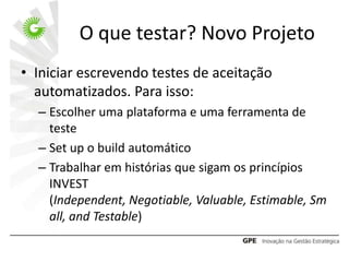 O que testar? Novo Projeto
• Iniciar escrevendo testes de aceitação
  automatizados. Para isso:
  – Escolher uma plataforma e uma ferramenta de
    teste
  – Set up o build automático
  – Trabalhar em histórias que sigam os princípios
    INVEST
    (Independent, Negotiable, Valuable, Estimable, Sm
    all, and Testable)
 