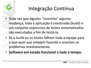 Integração Contínua
• Toda vez que alguém “commita” alguma
  mudança, toda a aplicação é construída (build) e
  um conjunto expressivo de testes automatizados
  são executados a fim de testá-la.
• Se o build ou os testes falham toda a equipe para
  o que quer que estejam fazendo e acertam os
  problemas imediatamente.
• Software em estado funcional a todo o tempo.
 