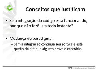 Conceitos que justificam
• Se a integração do código está funcionando,
  por que não fazê-la a todo instante?

• Mudança de paradigma:
  – Sem a integração contínua seu software está
    quebrado até que alguém prove o contrário.
 