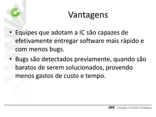 Vantagens
• Equipes que adotam a IC são capazes de
  efetivamente entregar software mais rápido e
  com menos bugs.
• Bugs são detectados previamente, quando são
  baratos de serem solucionados, provendo
  menos gastos de custo e tempo.
 