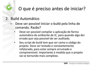O que é preciso antes de iniciar?
2. Build Automático
  – Deve ser possível iniciar o build pela linha de
    comando. Razão?
    •   Deve ser possível compilar a aplicação de forma
        automática do ambiente de IC, para quando algo der
        errado que seja possível de ser auditado.
    •   Seu script de build tem que ser como o código do
        projeto. Deve ser testado e constantemente
        refatorado, para estar sempre arrumado e
        compreensível. Importante à medida que o projeto
        vai se tornando mais complexo.
 