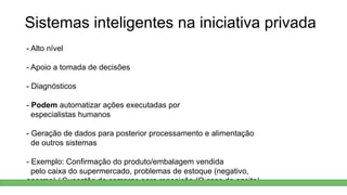 Sistemas inteligentes na iniciativa privada
- Alto nível
- Apoio a tomada de decisões
- Diagnósticos
- Podem automatizar ações executadas por
especialistas humanos
- Geração de dados para posterior processamento e alimentação
de outros sistemas
- Exemplo: Confirmação do produto/embalagem vendida
pelo caixa do supermercado, problemas de estoque (negativo,
enorme) / Sugestão de compras para reposição (O caso do azeite)
 