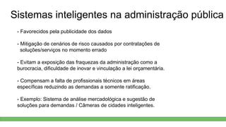 Sistemas inteligentes na administração pública
- Favorecidos pela publicidade dos dados
- Mitigação de cenários de risco causados por contratações de
soluções/serviços no momento errado
- Evitam a exposição das fraquezas da administração como a
burocracia, dificuldade de inovar e vinculação a lei orçamentária.
- Compensam a falta de profissionais técnicos em áreas
específicas reduzindo as demandas a somente ratificação.
- Exemplo: Sistema de análise mercadológica e sugestão de
soluções para demandas / Câmeras de cidades inteligentes.
 