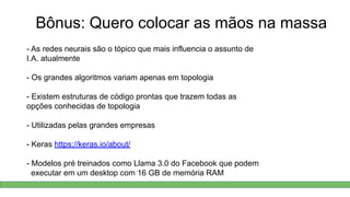 Bônus: Quero colocar as mãos na massa
- As redes neurais são o tópico que mais influencia o assunto de
I.A. atualmente
- Os grandes algoritmos variam apenas em topologia
- Existem estruturas de código prontas que trazem todas as
opções conhecidas de topologia
- Utilizadas pelas grandes empresas
- Keras https://keras.io/about/
- Modelos pré treinados como Llama 3.0 do Facebook que podem
executar em um desktop com 16 GB de memória RAM
 