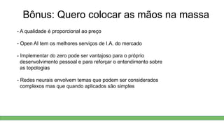 Bônus: Quero colocar as mãos na massa
- A qualidade é proporcional ao preço
- Open AI tem os melhores serviços de I.A. do mercado
- Implementar do zero pode ser vantajoso para o próprio
desenvolvimento pessoal e para reforçar o entendimento sobre
as topologias
- Redes neurais envolvem temas que podem ser considerados
complexos mas que quando aplicados são simples
 