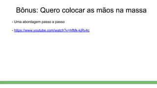 Bônus: Quero colocar as mãos na massa
- Uma abordagem passo a passo
- https://www.youtube.com/watch?v=hfMk-kjRv4c
 