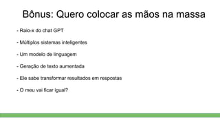 Bônus: Quero colocar as mãos na massa
- Raio-x do chat GPT
- Múltiplos sistemas inteligentes
- Um modelo de linguagem
- Geração de texto aumentada
- Ele sabe transformar resultados em respostas
- O meu vai ficar igual?
 