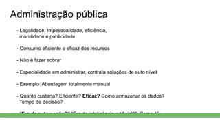 Administração pública
- Legalidade, Impessoalidade, eficiência,
moralidade e publicidade
- Consumo eficiente e eficaz dos recursos
- Não é fazer sobrar
- Especialidade em administrar, contrata soluções de auto nível
- Exemplo: Abordagem totalmente manual
- Quanto custaria? Eficiente? Eficaz? Como armazenar os dados?
Tempo de decisão?
- “Era da automação?” “Era da inteligência artificial?” Como é?
 