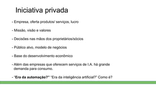 Iniciativa privada
- Empresa, oferta produtos/ serviços, lucro
- Missão, visão e valores
- Decisões nas mãos dos proprietários/sócios
- Público alvo, modelo de negócios
- Base do desenvolvimento econômico
- Além das empresas que oferecem serviços de I.A. há grande
demanda para consumo.
- “Era da automação?” “Era da inteligência artificial?” Como é?
 