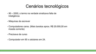 Cenários tecnológicos
- 90 – 2000, o termo na verdade sinalizava falta de
Inteligência
- Máquinas de escrever
- Computadores caros. (Mais baratos aprox. R$ 20.000,00 em
moeda corrente)
- Precisava de curso
- Computador em 90 x celulares em 24.
 