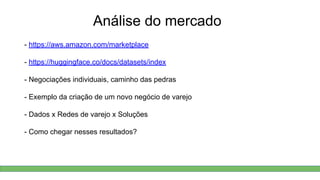 Análise do mercado
- https://aws.amazon.com/marketplace
- https://huggingface.co/docs/datasets/index
- Negociações individuais, caminho das pedras
- Exemplo da criação de um novo negócio de varejo
- Dados x Redes de varejo x Soluções
- Como chegar nesses resultados?
 