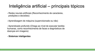 Inteligência artificial – principais tópicos
- Redes neurais artificiais (Reconhecimento de caracteres,
predições e decisões)
- Aprendizagem de máquina (supervisionado ou não)
- Aprendizado profundo (Chega ao nível de executar tarefas
humanas, como reconhecimento de faces e diagnósticos de
doenças em imagens)
- Sistemas inteligentes
 
